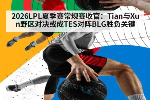 2026LPL夏季赛常规赛收官：Tian与Xun野区对决或成TES对阵BLG胜负关键