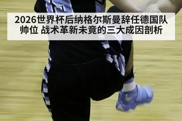 2026世界杯后纳格尔斯曼辞任德国队帅位 战术革新未竟的三大成因剖析