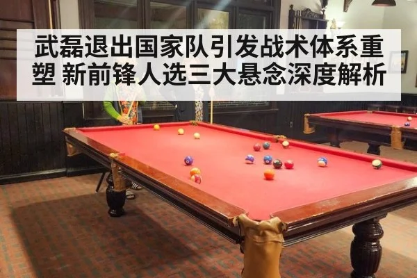 武磊退出国家队引发战术体系重塑 新前锋人选三大悬念深度解析